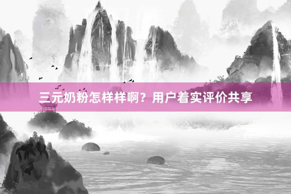 三元奶粉怎样样啊？用户着实评价共享